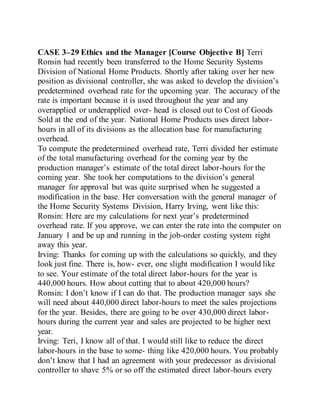CASE 3–29 Ethics and the Manager [Course Objective B] Terri
Ronsin had recently been transferred to the Home Security Systems
Division of National Home Products. Shortly after taking over her new
position as divisional controller, she was asked to develop the division’s
predetermined overhead rate for the upcoming year. The accuracy of the
rate is important because it is used throughout the year and any
overapplied or underapplied over- head is closed out to Cost of Goods
Sold at the end of the year. National Home Products uses direct labor-
hours in all of its divisions as the allocation base for manufacturing
overhead.
To compute the predetermined overhead rate, Terri divided her estimate
of the total manufacturing overhead for the coming year by the
production manager’s estimate of the total direct labor-hours for the
coming year. She took her computations to the division’s general
manager for approval but was quite surprised when he suggested a
modification in the base. Her conversation with the general manager of
the Home Security Systems Division, Harry Irving, went like this:
Ronsin: Here are my calculations for next year’s predetermined
overhead rate. If you approve, we can enter the rate into the computer on
January 1 and be up and running in the job-order costing system right
away this year.
Irving: Thanks for coming up with the calculations so quickly, and they
look just fine. There is, how- ever, one slight modification I would like
to see. Your estimate of the total direct labor-hours for the year is
440,000 hours. How about cutting that to about 420,000 hours?
Ronsin: I don’t know if I can do that. The production manager says she
will need about 440,000 direct labor-hours to meet the sales projections
for the year. Besides, there are going to be over 430,000 direct labor-
hours during the current year and sales are projected to be higher next
year.
Irving: Teri, I know all of that. I would still like to reduce the direct
labor-hours in the base to some- thing like 420,000 hours. You probably
don’t know that I had an agreement with your predecessor as divisional
controller to shave 5% or so off the estimated direct labor-hours every
 