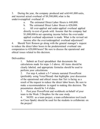 3. During the year, the company produced and sold 441,000 units,
and incurred actual overhead of $8,500,000,what is the
under/overapplied overhead if:
a. The estimated Direct Labor Hours is 440,000.
b. The estimated Direct Labor Hours is 420,000.
c. All over-applied and under-applied overhead applied
directly to cost of goods sold. Assume that the company had
$1,000,000 in net operating income before the over/under
applied overhead adjustment is made. What is the revised net
income after the over/underapplied overhead adjustment?
4. Should Terri Ronson go along with the general manager’s request
to reduce the direct labor hours in the predetermined overhead rate
computation to 420,000 hours? Be sure to discuss the operational and
ethical issues related to this decision.
Deliverables:
1. Submit an Excel spreadsheet that documents the
calculations made for steps 1-3 above. All items should be
clearly labeled, and appropriate formulas should be used to
perform your calculations.
2. For step 4, submit a 5-7 minute narrated PowerPoint
(preferably using VoiceThread) that highlights your discussion
of the operational and ethical issues that Teri is facing as a
result of the request to reduce the direct labor hours. Be sure to
make a recommendation in regard to making this decision. The
presentation should be 3-4 slides.
3. Post your PowerPoint and workbook on behalf of your
team to the Week 2 Dropbox for the case study.
4. NOTE: as a team project, a team collaboration tool (such
as Cisco Spark) should be used for the students to collaborate on
the project!
===============================================
 