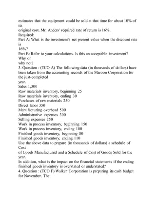 estimates that the equipment could be sold at that time for about 10% of
its
original cost. Mr. Anders' required rate of return is 16%.
Required:
Part A: What is the investment's net present value when the discount rate
is
16%?
Part B: Refer to your calculations. Is this an acceptable investment?
Why or
why not?
3. Question : (TCO A) The following data (in thousands of dollars) have
been taken from the accounting records of the Maroon Corporation for
the just-completed
year.
Sales 1,300
Raw materials inventory, beginning 25
Raw materials inventory, ending 30
Purchases of raw materials 250
Direct labor 350
Manufacturing overhead 500
Administrative expenses 300
Selling expenses 250
Work in process inventory, beginning 150
Work in process inventory, ending 100
Finished goods inventory, beginning 80
Finished goods inventory, ending 110
Use the above data to prepare (in thousands of dollars) a schedule of
Cost
of Goods Manufactured and a Schedule of Cost of Goods Sold for the
year.
In addition, what is the impact on the financial statements if the ending
finished goods inventory is overstated or understated?
4. Question : (TCO F) Walker Corporation is preparing its cash budget
for November. The
 