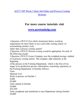 ACCT 505 Week 2 Quiz Job Order and Process Costing
Systems
For more course tutorials visit
www.newtonhelp.com
1.Question :(TCO F) For which situation(s) below would an
organization be more likely to use a job-order costing system of
accumulating product costs
rather than a process costing system?
2.Question :(TCO F) Process costing would be appropriate for each of
the following except:
3.Question :(TCO F) Lucas Company uses the weighted-average method
in its process costing system. The company adds materials at the
beginning
of the process in the Forming Department, which is the first of two
stages in its production process. Information concerning operations in
the Forming Department in October follows:
Units
Material Cost
Work in process on October 1
6,000
$3,000
Units started in October
50,000
$25,560
Units completed and transferred to next Department during October
44,000
 