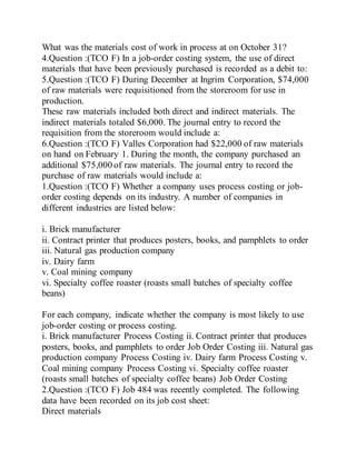 What was the materials cost of work in process at on October 31?
4.Question :(TCO F) In a job-order costing system, the use of direct
materials that have been previously purchased is recorded as a debit to:
5.Question :(TCO F) During December at Ingrim Corporation, $74,000
of raw materials were requisitioned from the storeroom for use in
production.
These raw materials included both direct and indirect materials. The
indirect materials totaled $6,000. The journal entry to record the
requisition from the storeroom would include a:
6.Question :(TCO F) Valles Corporation had $22,000 of raw materials
on hand on February 1. During the month, the company purchased an
additional $75,000 of raw materials. The journal entry to record the
purchase of raw materials would include a:
1.Question :(TCO F) Whether a company uses process costing or job-
order costing depends on its industry. A number of companies in
different industries are listed below:
i. Brick manufacturer
ii. Contract printer that produces posters, books, and pamphlets to order
iii. Natural gas production company
iv. Dairy farm
v. Coal mining company
vi. Specialty coffee roaster (roasts small batches of specialty coffee
beans)
For each company, indicate whether the company is most likely to use
job-order costing or process costing.
i. Brick manufacturer Process Costing ii. Contract printer that produces
posters, books, and pamphlets to order Job Order Costing iii. Natural gas
production company Process Costing iv. Dairy farm Process Costing v.
Coal mining company Process Costing vi. Specialty coffee roaster
(roasts small batches of specialty coffee beans) Job Order Costing
2.Question :(TCO F) Job 484 was recently completed. The following
data have been recorded on its job cost sheet:
Direct materials
 