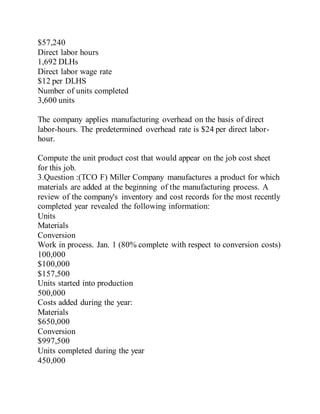 $57,240
Direct labor hours
1,692 DLHs
Direct labor wage rate
$12 per DLHS
Number of units completed
3,600 units
The company applies manufacturing overhead on the basis of direct
labor-hours. The predetermined overhead rate is $24 per direct labor-
hour.
Compute the unit product cost that would appear on the job cost sheet
for this job.
3.Question :(TCO F) Miller Company manufactures a product for which
materials are added at the beginning of the manufacturing process. A
review of the company's inventory and cost records for the most recently
completed year revealed the following information:
Units
Materials
Conversion
Work in process. Jan. 1 (80% complete with respect to conversion costs)
100,000
$100,000
$157,500
Units started into production
500,000
Costs added during the year:
Materials
$650,000
Conversion
$997,500
Units completed during the year
450,000
 