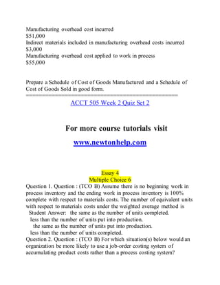 Manufacturing overhead cost incurred
$51,000
Indirect materials included in manufacturing overhead costs incurred
$3,000
Manufacturing overhead cost applied to work in process
$55,000
Prepare a Schedule of Cost of Goods Manufactured and a Schedule of
Cost of Goods Sold in good form.
===============================================
ACCT 505 Week 2 Quiz Set 2
For more course tutorials visit
www.newtonhelp.com
Essay 4
Multiple Choice 6
Question 1. Question : (TCO B) Assume there is no beginning work in
process inventory and the ending work in process inventory is 100%
complete with respect to materials costs. The number of equivalent units
with respect to materials costs under the weighted average method is
Student Answer: the same as the number of units completed.
less than the number of units put into production.
the same as the number of units put into production.
less than the number of units completed.
Question 2. Question : (TCO B) For which situation(s) below would an
organization be more likely to use a job-order costing system of
accumulating product costs rather than a process costing system?
 