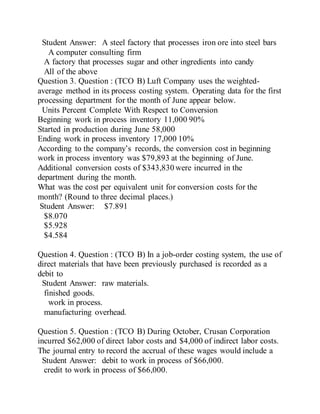 Student Answer: A steel factory that processes iron ore into steel bars
A computer consulting firm
A factory that processes sugar and other ingredients into candy
All of the above
Question 3. Question : (TCO B) Luft Company uses the weighted-
average method in its process costing system. Operating data for the first
processing department for the month of June appear below.
Units Percent Complete With Respect to Conversion
Beginning work in process inventory 11,000 90%
Started in production during June 58,000
Ending work in process inventory 17,000 10%
According to the company’s records, the conversion cost in beginning
work in process inventory was $79,893 at the beginning of June.
Additional conversion costs of $343,830 were incurred in the
department during the month.
What was the cost per equivalent unit for conversion costs for the
month? (Round to three decimal places.)
Student Answer: $7.891
$8.070
$5.928
$4.584
Question 4. Question : (TCO B) In a job-order costing system, the use of
direct materials that have been previously purchased is recorded as a
debit to
Student Answer: raw materials.
finished goods.
work in process.
manufacturing overhead.
Question 5. Question : (TCO B) During October, Crusan Corporation
incurred $62,000 of direct labor costs and $4,000 of indirect labor costs.
The journal entry to record the accrual of these wages would include a
Student Answer: debit to work in process of $66,000.
credit to work in process of $66,000.
 