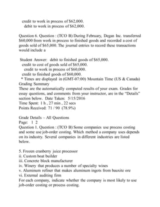 credit to work in process of $62,000.
debit to work in process of $62,000.
Question 6. Question : (TCO B) During February, Degan Inc. transferred
$60,000 from work in process to finished goods and recorded a cost of
goods sold of $65,000. The journal entries to record these transactions
would include a
Student Answer: debit to finished goods of $65,000.
credit to cost of goods sold of $65,000.
credit to work in process of $60,000.
credit to finished goods of $60,000.
* Times are displayed in (GMT-07:00) Mountain Time (US & Canada)
Grading Summary
These are the automatically computed results of your exam. Grades for
essay questions, and comments from your instructor, are in the “Details”
section below. Date Taken: 5/15/2016
Time Spent: 1 h , 27 min , 22 secs
Points Received: 71 / 90 (78.9%)
Grade Details – All Questions
Page: 1 2
Question 1. Question : (TCO B) Some companies use process costing
and some use job-order costing. Which method a company uses depends
on its industry. Several companies in different industries are listed
below.
5. Frozen cranberry juice processor
ii. Custom boat builder
iii. Concrete block manufacturer
iv. Winery that produces a number of specialty wines
v. Aluminum refiner that makes aluminum ingots from bauxite ore
vi. External auditing firm
For each company, indicate whether the company is most likely to use
job-order costing or process costing.
 