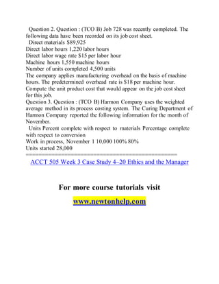 Question 2. Question : (TCO B) Job 728 was recently completed. The
following data have been recorded on its job cost sheet.
Direct materials $89,925
Direct labor hours 1,220 labor hours
Direct labor wage rate $15 per labor hour
Machine hours 1,550 machine hours
Number of units completed 4,500 units
The company applies manufacturing overhead on the basis of machine
hours. The predetermined overhead rate is $18 per machine hour.
Compute the unit product cost that would appear on the job cost sheet
for this job.
Question 3. Question : (TCO B) Harmon Company uses the weighted
average method in its process costing system. The Curing Department of
Harmon Company reported the following information for the month of
November.
Units Percent complete with respect to materials Percentage complete
with respect to conversion
Work in process, November 1 10,000 100% 80%
Units started 28,000
===============================================
ACCT 505 Week 3 Case Study 4–20 Ethics and the Manager
For more course tutorials visit
www.newtonhelp.com
 