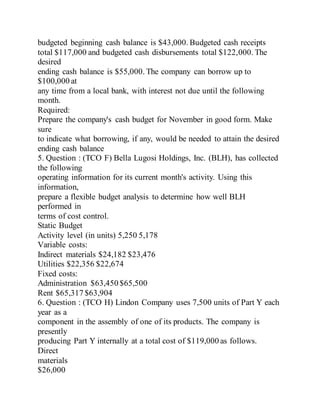 budgeted beginning cash balance is $43,000. Budgeted cash receipts
total $117,000 and budgeted cash disbursements total $122,000. The
desired
ending cash balance is $55,000. The company can borrow up to
$100,000 at
any time from a local bank, with interest not due until the following
month.
Required:
Prepare the company's cash budget for November in good form. Make
sure
to indicate what borrowing, if any, would be needed to attain the desired
ending cash balance
5. Question : (TCO F) Bella Lugosi Holdings, Inc. (BLH), has collected
the following
operating information for its current month's activity. Using this
information,
prepare a flexible budget analysis to determine how well BLH
performed in
terms of cost control.
Static Budget
Activity level (in units) 5,250 5,178
Variable costs:
Indirect materials $24,182 $23,476
Utilities $22,356 $22,674
Fixed costs:
Administration $63,450 $65,500
Rent $65,317 $63,904
6. Question : (TCO H) Lindon Company uses 7,500 units of Part Y each
year as a
component in the assembly of one of its products. The company is
presently
producing Part Y internally at a total cost of $119,000 as follows.
Direct
materials
$26,000
 