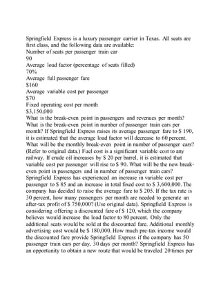 Springfield Express is a luxury passenger carrier in Texas. All seats are
first class, and the following data are available:
Number of seats per passenger train car
90
Average load factor (percentage of seats filled)
70%
Average full passenger fare
$160
Average variable cost per passenger
$70
Fixed operating cost per month
$3,150,000
What is the break-even point in passengers and revenues per month?
What is the break-even point in number of passenger train cars per
month? If Springfield Express raises its average passenger fare to $ 190,
it is estimated that the average load factor will decrease to 60 percent.
What will be the monthly break-even point in number of passenger cars?
(Refer to original data.) Fuel cost is a significant variable cost to any
railway. If crude oil increases by $ 20 per barrel, it is estimated that
variable cost per passenger will rise to $ 90. What will be the new break-
even point in passengers and in number of passenger train cars?
Springfield Express has experienced an increase in variable cost per
passenger to $ 85 and an increase in total fixed cost to $ 3,600,000. The
company has decided to raise the average fare to $ 205. If the tax rate is
30 percent, how many passengers per month are needed to generate an
after-tax profit of $ 750,000? (Use original data). Springfield Express is
considering offering a discounted fare of $ 120, which the company
believes would increase the load factor to 80 percent. Only the
additional seats would be sold at the discounted fare. Additional monthly
advertising cost would be $ 180,000. How much pre-tax income would
the discounted fare provide Springfield Express if the company has 50
passenger train cars per day, 30 days per month? Springfield Express has
an opportunity to obtain a new route that would be traveled 20 times per
 