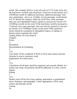 month. The company believes it can sell seats at $ 175 on the route, but
the load factor would be only 60 percent. Fixed cost would increase by $
250,000 per month for additional personnel, additional passenger train
cars, maintenance, and so on. Variable cost per passenger would remain
at $ 70. Should the company obtain the route? How many passenger
train cars must Springfield Express operate to earn pre-tax income of $
120,000 per month on this route? If the load factor could be increased to
75 percent, how many passenger train cars must be operated to earn pre-
tax income of $ 120,000 per month on this route? What qualitative
factors should be considered by Springfield Express in making its
decision about acquiring this route?
Grading Rubric for Case Study II:
Category
Points
%
Description
Documentation & Formatting
5
11%
Case Study will be completed in Word or Excel and contain necessary
formulas to receive maximum credit
Organization & Cohesiveness
5
11%
Calculations for all parts should be organized and correctly labeled. In a
quality case study, all questions should be addressed in a clear, concise
manner.
Editing
5
11%
Quality work will be free of any spelling, punctuation or grammatical
errors. Sentences and paragraphs ( where appropriate) will be clear,
concise and factually correct
Content
30
 