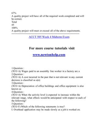 67%
A quality project will have all of the required work completed and will
be correct.
Total
45
100%
A quality project will meet or exceed all of the above requirements.
===============================================
ACCT 505 Week 4 Midterm Exam
For more course tutorials visit
www.newtonhelp.com
1.Question :
(TCO A) Wages paid to an assembly line worker in a factory are a
2.Question :
(TCO A) A cost incurred in the past that is not relevant to any current
decision is classified as a(n)
3.Question :
(TCO A) Depreciation of office buildings and office equipment is also
known as
4.Question :
(TCO A) When the activity level is expected to increase within the
relevant range, what effects would be anticipated with respect to each of
the following?
5.Question :
(TCO F) Which of the following statements is true?
I. Overhead application may be made slowly as a job is worked on.
 