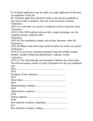 II. Overhead application may be made in a single application at the time
of completion of the job.
III. Overhead application should be made to any job not completed at
year end in order to properly value the work in process inventory.
6.Question :
(TCO F) A job-order cost system is employed in those situations where
7.Question :
(TCO F) The FIFO method only provides a major advantage over the
weighted-average method in that
8.Question :
(TCO B) The contribution margin ratio always decreases when the
9.Question :
(TCO B) Which of the following would not affect the break-even point?
10.Question :
(TCO E) In an income statement prepared using the variable costing
method, variable selling and administrative expenses would
1.Question :
(TCO A) The following data (in thousands of dollars) have been taken
from the accounting records of Larop Corporation for the just-completed
year:
Sales.................................................................................
$910
Purchases of raw materials................................................
$225
Direct labor.......................................................................
$245
Manufacturing overhead....................................................
$265
Administrative expenses....................................................
$150
Selling expenses................................................................
$140
Raw materials inventory, beginning.....................................
$15
Raw materials inventory, ending.........................................
 