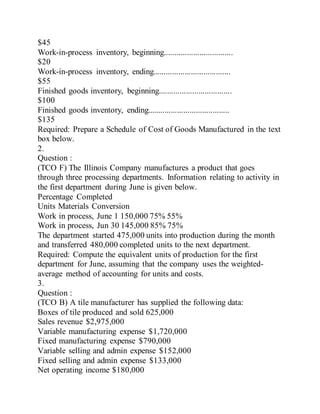 $45
Work-in-process inventory, beginning.................................
$20
Work-in-process inventory, ending.....................................
$55
Finished goods inventory, beginning...................................
$100
Finished goods inventory, ending.......................................
$135
Required: Prepare a Schedule of Cost of Goods Manufactured in the text
box below.
2.
Question :
(TCO F) The Illinois Company manufactures a product that goes
through three processing departments. Information relating to activity in
the first department during June is given below.
Percentage Completed
Units Materials Conversion
Work in process, June 1 150,000 75% 55%
Work in process, Jun 30 145,000 85% 75%
The department started 475,000 units into production during the month
and transferred 480,000 completed units to the next department.
Required: Compute the equivalent units of production for the first
department for June, assuming that the company uses the weighted-
average method of accounting for units and costs.
3.
Question :
(TCO B) A tile manufacturer has supplied the following data:
Boxes of tile produced and sold 625,000
Sales revenue $2,975,000
Variable manufacturing expense $1,720,000
Fixed manufacturing expense $790,000
Variable selling and admin expense $152,000
Fixed selling and admin expense $133,000
Net operating income $180,000
 
