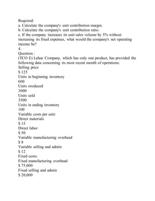 Required:
a. Calculate the company's unit contribution margin.
b. Calculate the company's unit contribution ratio.
c. If the company increases its unit sales volume by 5% without
increasing its fixed expenses, what would the company's net operating
income be?
4.
Question :
(TCO E) Lehne Company, which has only one product, has provided the
following data concerning its most recent month of operations:
Selling price
$ 125
Units in beginning inventory
600
Units oroduced
3000
Units sold
3500
Units in ending inventory
100
Variable costs per unit:
Direct materials
$ 15
Direct labor
$ 50
Variable manufacturing overhead
$ 8
Variable selling and admin
$ 12
Fixed costs:
Fixed manufacturing overhead
$ 75,000
Fixed selling and admin
$ 20,000
 