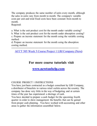 The company produces the same number of units every month, although
the sales in units vary from month to month. The company's variable
costs per unit and total fixed costs have been constant from month to
month.
Required:
a. What is the unit product cost for the month under variable costing?
b. What is the unit product cost for the month under absorption costing?
c. Prepare an income statement for the month using the variable costing
method.
d. Prepare an income statement for the month using the absorption
costing method.
===============================================
ACCT 505 Week 5 Course Project 1 LBJ Company (New)
For more course tutorials visit
www.newtonhelp.com
COURSE PROJECT 1 INSTRUCTIONS
You have just been contracted as a budget consultant by LBJ Company,
a distributor of bracelets to various retail outlets across the country. The
company has done very little in the way of budgeting and at certain
times of the year has experienced a shortage of cash.
You have decided to prepare a cash budget for the upcoming fourth
quarter in order to show management the benefits that can be gained
from proper cash planning. You have worked with accounting and other
areas to gather the information assembled below.
 