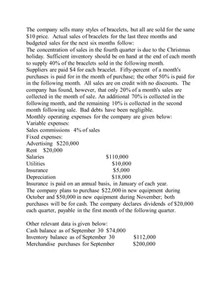 The company sells many styles of bracelets, but all are sold for the same
$10 price. Actual sales of bracelets for the last three months and
budgeted sales for the next six months follow:
The concentration of sales in the fourth quarter is due to the Christmas
holiday. Sufficient inventory should be on hand at the end of each month
to supply 40% of the bracelets sold in the following month.
Suppliers are paid $4 for each bracelet. Fifty-percent of a month's
purchases is paid for in the month of purchase; the other 50% is paid for
in the following month. All sales are on credit with no discounts. The
company has found, however, that only 20% of a month's sales are
collected in the month of sale. An additional 70% is collected in the
following month, and the remaining 10% is collected in the second
month following sale. Bad debts have been negligible.
Monthly operating expenses for the company are given below:
Variable expenses:
Sales commissions 4% of sales
Fixed expenses:
Advertising $220,000
Rent $20,000
Salaries $110,000
Utilities $10,000
Insurance $5,000
Depreciation $18,000
Insurance is paid on an annual basis, in January of each year.
The company plans to purchase $22,000 in new equipment during
October and $50,000 in new equipment during November; both
purchases will be for cash. The company declares dividends of $20,000
each quarter, payable in the first month of the following quarter.
Other relevant data is given below:
Cash balance as of September 30 $74,000
Inventory balance as of September 30 $112,000
Merchandise purchases for September $200,000
 