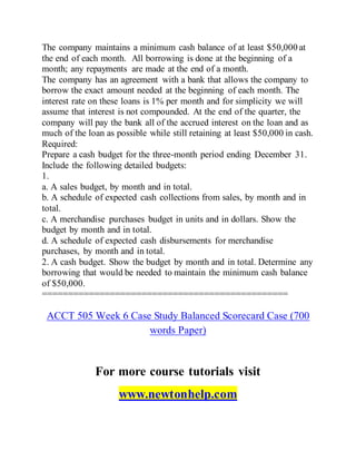 The company maintains a minimum cash balance of at least $50,000 at
the end of each month. All borrowing is done at the beginning of a
month; any repayments are made at the end of a month.
The company has an agreement with a bank that allows the company to
borrow the exact amount needed at the beginning of each month. The
interest rate on these loans is 1% per month and for simplicity we will
assume that interest is not compounded. At the end of the quarter, the
company will pay the bank all of the accrued interest on the loan and as
much of the loan as possible while still retaining at least $50,000 in cash.
Required:
Prepare a cash budget for the three-month period ending December 31.
Include the following detailed budgets:
1.
a. A sales budget, by month and in total.
b. A schedule of expected cash collections from sales, by month and in
total.
c. A merchandise purchases budget in units and in dollars. Show the
budget by month and in total.
d. A schedule of expected cash disbursements for merchandise
purchases, by month and in total.
2. A cash budget. Show the budget by month and in total. Determine any
borrowing that would be needed to maintain the minimum cash balance
of $50,000.
===============================================
ACCT 505 Week 6 Case Study Balanced Scorecard Case (700
words Paper)
For more course tutorials visit
www.newtonhelp.com
 