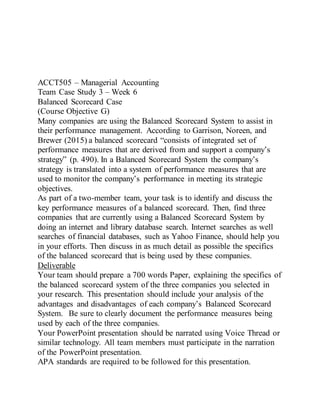 ACCT505 – Managerial Accounting
Team Case Study 3 – Week 6
Balanced Scorecard Case
(Course Objective G)
Many companies are using the Balanced Scorecard System to assist in
their performance management. According to Garrison, Noreen, and
Brewer (2015) a balanced scorecard “consists of integrated set of
performance measures that are derived from and support a company’s
strategy” (p. 490). In a Balanced Scorecard System the company’s
strategy is translated into a system of performance measures that are
used to monitor the company’s performance in meeting its strategic
objectives.
As part of a two-member team, your task is to identify and discuss the
key performance measures of a balanced scorecard. Then, find three
companies that are currently using a Balanced Scorecard System by
doing an internet and library database search. Internet searches as well
searches of financial databases, such as Yahoo Finance, should help you
in your efforts. Then discuss in as much detail as possible the specifics
of the balanced scorecard that is being used by these companies.
Deliverable
Your team should prepare a 700 words Paper, explaining the specifics of
the balanced scorecard system of the three companies you selected in
your research. This presentation should include your analysis of the
advantages and disadvantages of each company’s Balanced Scorecard
System. Be sure to clearly document the performance measures being
used by each of the three companies.
Your PowerPoint presentation should be narrated using Voice Thread or
similar technology. All team members must participate in the narration
of the PowerPoint presentation.
APA standards are required to be followed for this presentation.
 