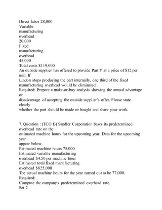 Direct labor 28,000
Variable
manufacturing
overhead
20,000
Fixed
manufacturing
overhead
45,000
Total costs $119,000
An outside supplier has offered to provide Part Y at a price of $12 per
unit. If
Lindon stops producing the part internally, one third of the fixed
manufacturing overhead would be eliminated.
Required: Prepare a make-or-buy analysis showing the annual advantage
or
disadvantage of accepting the outside supplier's offer. Please state
clearly
whether the part should be made or bought and share your work.
7. Question : (TCO B) Sandler Corporation bases its predetermined
overhead rate on the
estimated machine hours for the upcoming year. Data for the upcoming
year
appear below.
Estimated machine hours 75,000
Estimated variable manufacturing
overhead $4.50 per machine hour
Estimated total fixed manufacturing
overhead $825,000
The actual machine hours for the year turned out to be 77,000.
Required:
Compute the company's predetermined overhead rate.
Set 2
 