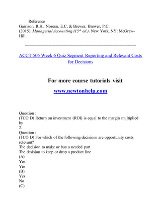 Reference
Garrison, R.H., Noreen, E.C, & Brewer, Brewer, P.C.
(2015). Managerial Accounting (15th ed.). New York, NY: McGraw-
Hill.
===============================================
ACCT 505 Week 6 Quiz Segment Reporting and Relevant Costs
for Decisions
For more course tutorials visit
www.newtonhelp.com
Question :
(TCO D) Return on investment (ROI) is equal to the margin multiplied
by
2.
Question :
(TCO D) For which of the following decisions are opportunity costs
relevant?
The decision to make or buy a needed part
The desision to keep or drop a product line
(A)
Yes
Yes
(B)
Yes
No
(C)
 