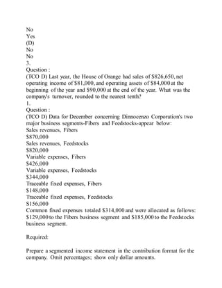 No
Yes
(D)
No
No
3.
Question :
(TCO D) Last year, the House of Orange had sales of $826,650, net
operating income of $81,000, and operating assets of $84,000 at the
beginning of the year and $90,000 at the end of the year. What was the
company's turnover, rounded to the nearest tenth?
1.
Question :
(TCO D) Data for December concerning Dinnocenzo Corporation's two
major business segments-Fibers and Feedstocks-appear below:
Sales revenues, Fibers
$870,000
Sales revenues, Feedstocks
$820,000
Variable expenses, Fibers
$426,000
Variable expenses, Feedstocks
$344,000
Traceable fixed expenses, Fibers
$148,000
Traceable fixed expenses, Feedstocks
S156,000
Common fixed expenses totaled $314,000 and were allocated as follows:
$129,000 to the Fibers business segment and $185,000 to the Feedstocks
business segment.
Required:
Prepare a segmented income statement in the contribution format for the
company. Omit percentages; show only dollar amounts.
 