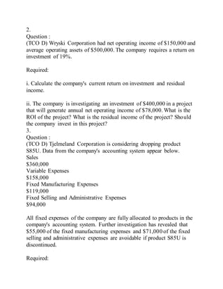 2.
Question :
(TCO D) Wryski Corporation had net operating income of $150,000 and
average operating assets of $500,000. The company requires a return on
investment of 19%.
Required:
i. Calculate the company's current return on investment and residual
income.
ii. The company is investigating an investment of $400,000 in a project
that will generate annual net operating income of $78,000. What is the
ROI of the project? What is the residual income of the project? Should
the company invest in this project?
3.
Question :
(TCO D) Tjelmeland Corporation is considering dropping product
S85U. Data from the company's accounting system appear below.
Sales
$360,000
Variable Expenses
$158,000
Fixed Manufacturing Expenses
$119,000
Fixed Selling and Administrative Expenses
$94,000
All fixed expenses of the company are fully allocated to products in the
company's accounting system. Further investigation has revealed that
$55,000 of the fixed manufacturing expenses and $71,000 of the fixed
selling and administrative expenses are avoidable if product S85U is
discontinued.
Required:
 