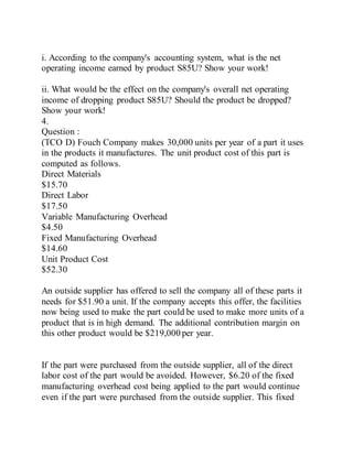 i. According to the company's accounting system, what is the net
operating income earned by product S85U? Show your work!
ii. What would be the effect on the company's overall net operating
income of dropping product S85U? Should the product be dropped?
Show your work!
4.
Question :
(TCO D) Fouch Company makes 30,000 units per year of a part it uses
in the products it manufactures. The unit product cost of this part is
computed as follows.
Direct Materials
$15.70
Direct Labor
$17.50
Variable Manufacturing Overhead
$4.50
Fixed Manufacturing Overhead
$14.60
Unit Product Cost
$52.30
An outside supplier has offered to sell the company all of these parts it
needs for $51.90 a unit. If the company accepts this offer, the facilities
now being used to make the part could be used to make more units of a
product that is in high demand. The additional contribution margin on
this other product would be $219,000 per year.
If the part were purchased from the outside supplier, all of the direct
labor cost of the part would be avoided. However, $6.20 of the fixed
manufacturing overhead cost being applied to the part would continue
even if the part were purchased from the outside supplier. This fixed
 