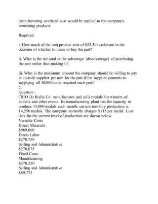 manufacturing overhead cost would be applied to the company's
remaining products.
Required:
i. How much of the unit product cost of $52.30 is relevant in the
decision of whether to make or buy the part?
ii. What is the net total dollar advantage (disadvantage) of purchasing
the part rather than making it?
iii. What is the maximum amount the company should be willing to pay
an outside supplier per unit for the part if the supplier commits to
supplying all 30,000 units required each year?
5.
Question :
(TCO D) Biello Co. manufactures and sells medals for winners of
athletic and other events. Its manufacturing plant has the capacity to
produce 15,000 medals each month; current monthly production is
14,250 medals. The company normally charges $115 per medal. Cost
data for the current level of production are shown below.
Variable Costs
Direct Materials
$969,000
Direct Labor
$270,750
Selling and Administrative
$270,075
Fixed Costs
Manufacturing
$370,550
Selling and Administrative
$89,775
 