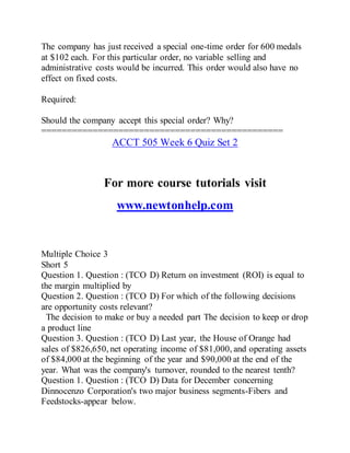 The company has just received a special one-time order for 600 medals
at $102 each. For this particular order, no variable selling and
administrative costs would be incurred. This order would also have no
effect on fixed costs.
Required:
Should the company accept this special order? Why?
===============================================
ACCT 505 Week 6 Quiz Set 2
For more course tutorials visit
www.newtonhelp.com
Multiple Choice 3
Short 5
Question 1. Question : (TCO D) Return on investment (ROI) is equal to
the margin multiplied by
Question 2. Question : (TCO D) For which of the following decisions
are opportunity costs relevant?
The decision to make or buy a needed part The decision to keep or drop
a product line
Question 3. Question : (TCO D) Last year, the House of Orange had
sales of $826,650, net operating income of $81,000, and operating assets
of $84,000 at the beginning of the year and $90,000 at the end of the
year. What was the company's turnover, rounded to the nearest tenth?
Question 1. Question : (TCO D) Data for December concerning
Dinnocenzo Corporation's two major business segments-Fibers and
Feedstocks-appear below.
 