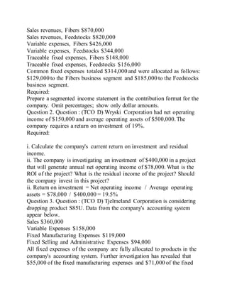 Sales revenues, Fibers $870,000
Sales revenues, Feedstocks $820,000
Variable expenses, Fibers $426,000
Variable expenses, Feedstocks $344,000
Traceable fixed expenses, Fibers $148,000
Traceable fixed expenses, Feedstocks $156,000
Common fixed expenses totaled $314,000 and were allocated as follows:
$129,000 to the Fibers business segment and $185,000 to the Feedstocks
business segment.
Required:
Prepare a segmented income statement in the contribution format for the
company. Omit percentages; show only dollar amounts.
Question 2. Question : (TCO D) Wryski Corporation had net operating
income of $150,000 and average operating assets of $500,000.The
company requires a return on investment of 19%.
Required:
i. Calculate the company's current return on investment and residual
income.
ii. The company is investigating an investment of $400,000 in a project
that will generate annual net operating income of $78,000. What is the
ROI of the project? What is the residual income of the project? Should
the company invest in this project?
ii. Return on investment = Net operating income / Average operating
assets = $78,000 / $400,000 = 19.5%
Question 3. Question : (TCO D) Tjelmeland Corporation is considering
dropping product S85U. Data from the company's accounting system
appear below.
Sales $360,000
Variable Expenses $158,000
Fixed Manufacturing Expenses $119,000
Fixed Selling and Administrative Expenses $94,000
All fixed expenses of the company are fully allocated to products in the
company's accounting system. Further investigation has revealed that
$55,000 of the fixed manufacturing expenses and $71,000 of the fixed
 
