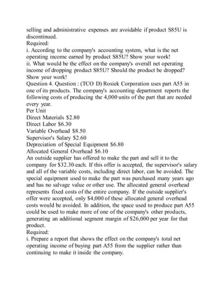 selling and administrative expenses are avoidable if product S85U is
discontinued.
Required:
i. According to the company's accounting system, what is the net
operating income earned by product S85U? Show your work!
ii. What would be the effect on the company's overall net operating
income of dropping product S85U? Should the product be dropped?
Show your work!
Question 4. Question : (TCO D) Rosiek Corporation uses part A55 in
one of its products. The company's accounting department reports the
following costs of producing the 4,000 units of the part that are needed
every year.
Per Unit
Direct Materials $2.80
Direct Labor $6.30
Variable Overhead $8.50
Supervisor's Salary $2.60
Depreciation of Special Equipment $6.80
Allocated General Overhead $6.10
An outside supplier has offered to make the part and sell it to the
company for $32.30 each. If this offer is accepted, the supervisor's salary
and all of the variable costs, including direct labor, can be avoided. The
special equipment used to make the part was purchased many years ago
and has no salvage value or other use. The allocated general overhead
represents fixed costs of the entire company. If the outside supplier's
offer were accepted, only $4,000 of these allocated general overhead
costs would be avoided. In addition, the space used to produce part A55
could be used to make more of one of the company's other products,
generating an additional segment margin of $26,000 per year for that
product.
Required:
i. Prepare a report that shows the effect on the company's total net
operating income of buying part A55 from the supplier rather than
continuing to make it inside the company.
 