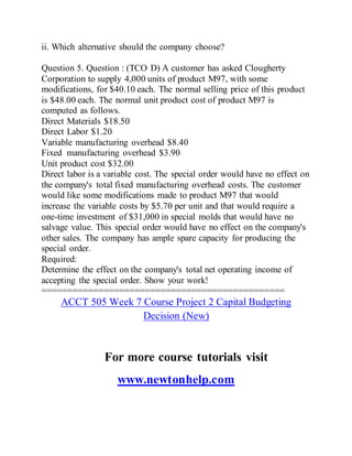 ii. Which alternative should the company choose?
Question 5. Question : (TCO D) A customer has asked Clougherty
Corporation to supply 4,000 units of product M97, with some
modifications, for $40.10 each. The normal selling price of this product
is $48.00 each. The normal unit product cost of product M97 is
computed as follows.
Direct Materials $18.50
Direct Labor $1.20
Variable manufacturing overhead $8.40
Fixed manufacturing overhead $3.90
Unit product cost $32.00
Direct labor is a variable cost. The special order would have no effect on
the company's total fixed manufacturing overhead costs. The customer
would like some modifications made to product M97 that would
increase the variable costs by $5.70 per unit and that would require a
one-time investment of $31,000 in special molds that would have no
salvage value. This special order would have no effect on the company's
other sales. The company has ample spare capacity for producing the
special order.
Required:
Determine the effect on the company's total net operating income of
accepting the special order. Show your work!
===============================================
ACCT 505 Week 7 Course Project 2 Capital Budgeting
Decision (New)
For more course tutorials visit
www.newtonhelp.com
 