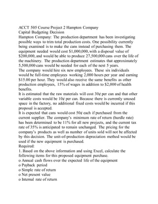 ACCT 505 Course Project 2 Hampton Company
Capital Budgeting Decision
Hampton Company: The production department has been investigating
possible ways to trim total production costs. One possibility currently
being examined is to make the cans instead of purchasing them. The
equipment needed would cost $1,000,000,with a disposal value of
$200,000, and would be able to produce 27,500,000 cans over the life of
the machinery. The production department estimates that approximately
5,500,000 cans would be needed for each of the next 5 years.
The company would hire six new employees. These six individuals
would be full-time employees working 2,000 hours per year and earning
$15.00 per hour. They would also receive the same benefits as other
production employees, 15% of wages in addition to $2,000 of health
benefits.
It is estimated that the raw materials will cost 30¢ per can and that other
variable costs would be 10¢ per can. Because there is currently unused
space in the factory, no additional fixed costs would be incurred if this
proposal is accepted.
It is expected that cans would cost 50¢ each if purchased from the
current supplier. The company’s minimum rate of return (hurdle rate)
has been determined to be 11% for all new projects, and the current tax
rate of 35% is anticipated to remain unchanged. The pricing for the
company’s products as well as number of units sold will not be affected
by this decision. The unit-of-production depreciation method would be
used if the new equipment is purchased.
Required:
1. Based on the above information and using Excel, calculate the
following items for this proposed equipment purchase.
o Annual cash flows over the expected life of the equipment
o Payback period
o Simple rate of return
o Net present value
o Internal rate of return
 