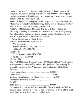 cash receipts total $127,000 and budgeted cash disbursements total
$99,000. The desired ending cash balance is $100,000. The company
can borrow up to $150,000 at any time from a local bank, with interest
not due until the following month.
Required: Prepare the company's cash budget for October in good form.
Make sure to indicate what borrowing, if any, would be needed to attain
the desired ending cash balance. (Points : 25)
9. (TCO F) Bella Lugosi Holdings, Inc. (BLH), has collected the
following operating information for its current month's activity. Using
this information, prepare a flexible budget analysis to determine how
well BLH performed in terms of cost control.
Actual Costs Incurred Static Budget
Activity level (in units) 5,250 5,178
Variable costs:
Indirect materials $24,182 $23,476
Utilities $22,356 $22,674
Fixed costs:
Administration $63,450 $65,500
Rent $65,317 $63,904
(Points : 25)
10. (TCO H) Lindon Company uses 10,000 units of Part Y each year as
a component in the assembly of one of its products. The company is
presently producing Part Y internally at a total cost of $100,000 as
follows.
Direct materials............................................... $20,000
Direct labor...................................................... 40,000
Variable manufacturing overhead...................... 16,000
Fixed manufacturing overhead.......................
24,000
Total costs.......................................................100,000
An outside supplier has offered to provide Part Y at a price of $10 per
unit. If Lindon stops producing the part internally, one third of the fixed
manufacturing overhead would be eliminated.
 