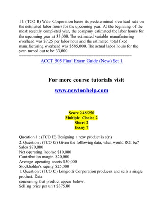 11. (TCO B) Wahr Corporation bases its predetermined overhead rate on
the estimated labor hours for the upcoming year. At the beginning of the
most recently completed year, the company estimated the labor hours for
the upcoming year at 35,000. The estimated variable manufacturing
overhead was $7.25 per labor hour and the estimated total fixed
manufacturing overhead was $585,000. The actual labor hours for the
year turned out to be 33,000.
===============================================
ACCT 505 Final Exam Guide (New) Set 1
For more course tutorials visit
www.newtonhelp.com
Score 248/250
Multiple Choice 2
Short 2
Essay 7
Question 1 : (TCO E) Designing a new product is a(n)
2. Question : (TCO G) Given the following data, what would ROI be?
Sales $70,000
Net operating income $10,000
Contribution margin $20,000
Average operating assets $50,000
Stockholder's equity $25,000
1. Question : (TCO C) Longiotti Corporation produces and sells a single
product. Data
concerning that product appear below.
Selling price per unit $375.00
 