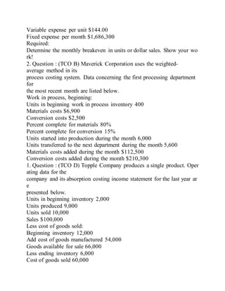 Variable expense per unit $144.00
Fixed expense per month $1,686,300
Required:
Determine the monthly breakeven in units or dollar sales. Show your wo
rk!
2. Question : (TCO B) Maverick Corporation uses the weighted-
average method in its
process costing system. Data concerning the first processing department
for
the most recent month are listed below.
Work in process, beginning:
Units in beginning work in process inventory 400
Materials costs $6,900
Conversion costs $2,500
Percent complete for materials 80%
Percent complete for conversion 15%
Units started into production during the month 6,000
Units transferred to the next department during the month 5,600
Materials costs added during the month $112,500
Conversion costs added during the month $210,300
1. Question : (TCO D) Topple Company produces a single product. Oper
ating data for the
company and its absorption costing income statement for the last year ar
e
presented below.
Units in beginning inventory 2,000
Units produced 9,000
Units sold 10,000
Sales $100,000
Less cost of goods sold:
Beginning inventory 12,000
Add cost of goods manufactured 54,000
Goods available for sale 66,000
Less ending inventory 6,000
Cost of goods sold 60,000
 