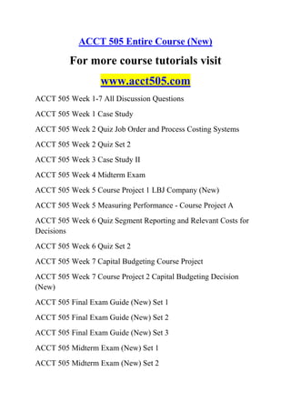 ACCT 505 Entire Course (New)
For more course tutorials visit
www.acct505.com
ACCT 505 Week 1-7 All Discussion Questions
ACCT 505 Week 1 Case Study
ACCT 505 Week 2 Quiz Job Order and Process Costing Systems
ACCT 505 Week 2 Quiz Set 2
ACCT 505 Week 3 Case Study II
ACCT 505 Week 4 Midterm Exam
ACCT 505 Week 5 Course Project 1 LBJ Company (New)
ACCT 505 Week 5 Measuring Performance - Course Project A
ACCT 505 Week 6 Quiz Segment Reporting and Relevant Costs for
Decisions
ACCT 505 Week 6 Quiz Set 2
ACCT 505 Week 7 Capital Budgeting Course Project
ACCT 505 Week 7 Course Project 2 Capital Budgeting Decision
(New)
ACCT 505 Final Exam Guide (New) Set 1
ACCT 505 Final Exam Guide (New) Set 2
ACCT 505 Final Exam Guide (New) Set 3
ACCT 505 Midterm Exam (New) Set 1
ACCT 505 Midterm Exam (New) Set 2
 