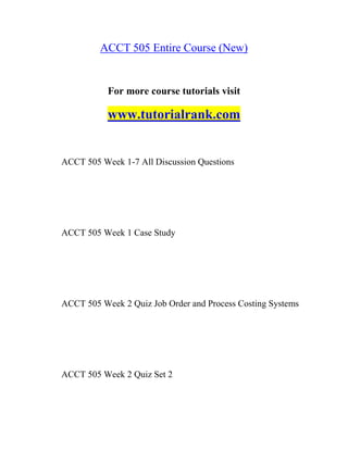 ACCT 505 Entire Course (New)
For more course tutorials visit
www.tutorialrank.com
ACCT 505 Week 1-7 All Discussion Questions
ACCT 505 Week 1 Case Study
ACCT 505 Week 2 Quiz Job Order and Process Costing Systems
ACCT 505 Week 2 Quiz Set 2
 