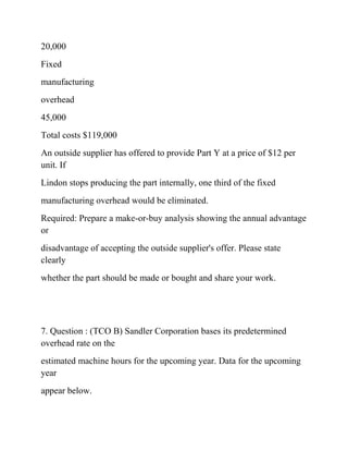 20,000
Fixed
manufacturing
overhead
45,000
Total costs $119,000
An outside supplier has offered to provide Part Y at a price of $12 per
unit. If
Lindon stops producing the part internally, one third of the fixed
manufacturing overhead would be eliminated.
Required: Prepare a make-or-buy analysis showing the annual advantage
or
disadvantage of accepting the outside supplier's offer. Please state
clearly
whether the part should be made or bought and share your work.
7. Question : (TCO B) Sandler Corporation bases its predetermined
overhead rate on the
estimated machine hours for the upcoming year. Data for the upcoming
year
appear below.
 