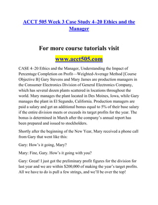 ACCT 505 Week 3 Case Study 4–20 Ethics and the
Manager
For more course tutorials visit
www.acct505.com
CASE 4–20 Ethics and the Manager, Understanding the Impact of
Percentage Completion on Profit—Weighted-Average Method [Course
Objective B] Gary Stevens and Mary James are production managers in
the Consumer Electronics Division of General Electronics Company,
which has several dozen plants scattered in locations throughout the
world. Mary manages the plant located in Des Moines, Iowa, while Gary
manages the plant in El Segundo, California. Production managers are
paid a salary and get an additional bonus equal to 5% of their base salary
if the entire division meets or exceeds its target profits for the year. The
bonus is determined in March after the company’s annual report has
been prepared and issued to stockholders.
Shortly after the beginning of the New Year, Mary received a phone call
from Gary that went like this:
Gary: How’s it going, Mary?
Mary: Fine, Gary. How’s it going with you?
Gary: Great! I just got the preliminary profit figures for the division for
last year and we are within $200,000 of making the year’s target profits.
All we have to do is pull a few strings, and we’ll be over the top!
 