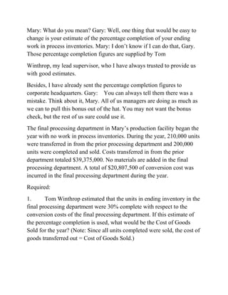 Mary: What do you mean? Gary: Well, one thing that would be easy to
change is your estimate of the percentage completion of your ending
work in process inventories. Mary: I don’t know if I can do that, Gary.
Those percentage completion figures are supplied by Tom
Winthrop, my lead supervisor, who I have always trusted to provide us
with good estimates.
Besides, I have already sent the percentage completion figures to
corporate headquarters. Gary: You can always tell them there was a
mistake. Think about it, Mary. All of us managers are doing as much as
we can to pull this bonus out of the hat. You may not want the bonus
check, but the rest of us sure could use it.
The final processing department in Mary’s production facility began the
year with no work in process inventories. During the year, 210,000 units
were transferred in from the prior processing department and 200,000
units were completed and sold. Costs transferred in from the prior
department totaled $39,375,000. No materials are added in the final
processing department. A total of $20,807,500 of conversion cost was
incurred in the final processing department during the year.
Required:
1. Tom Winthrop estimated that the units in ending inventory in the
final processing department were 30% complete with respect to the
conversion costs of the final processing department. If this estimate of
the percentage completion is used, what would be the Cost of Goods
Sold for the year? (Note: Since all units completed were sold, the cost of
goods transferred out = Cost of Goods Sold.)
 