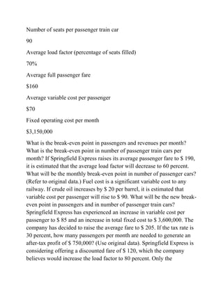 Number of seats per passenger train car
90
Average load factor (percentage of seats filled)
70%
Average full passenger fare
$160
Average variable cost per passenger
$70
Fixed operating cost per month
$3,150,000
What is the break-even point in passengers and revenues per month?
What is the break-even point in number of passenger train cars per
month? If Springfield Express raises its average passenger fare to $ 190,
it is estimated that the average load factor will decrease to 60 percent.
What will be the monthly break-even point in number of passenger cars?
(Refer to original data.) Fuel cost is a significant variable cost to any
railway. If crude oil increases by $ 20 per barrel, it is estimated that
variable cost per passenger will rise to $ 90. What will be the new break-
even point in passengers and in number of passenger train cars?
Springfield Express has experienced an increase in variable cost per
passenger to $ 85 and an increase in total fixed cost to $ 3,600,000. The
company has decided to raise the average fare to $ 205. If the tax rate is
30 percent, how many passengers per month are needed to generate an
after-tax profit of $ 750,000? (Use original data). Springfield Express is
considering offering a discounted fare of $ 120, which the company
believes would increase the load factor to 80 percent. Only the
 