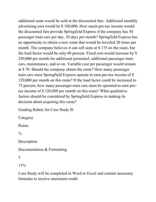 additional seats would be sold at the discounted fare. Additional monthly
advertising cost would be $ 180,000. How much pre-tax income would
the discounted fare provide Springfield Express if the company has 50
passenger train cars per day, 30 days per month? Springfield Express has
an opportunity to obtain a new route that would be traveled 20 times per
month. The company believes it can sell seats at $ 175 on the route, but
the load factor would be only 60 percent. Fixed cost would increase by $
250,000 per month for additional personnel, additional passenger train
cars, maintenance, and so on. Variable cost per passenger would remain
at $ 70. Should the company obtain the route? How many passenger
train cars must Springfield Express operate to earn pre-tax income of $
120,000 per month on this route? If the load factor could be increased to
75 percent, how many passenger train cars must be operated to earn pre-
tax income of $ 120,000 per month on this route? What qualitative
factors should be considered by Springfield Express in making its
decision about acquiring this route?
Grading Rubric for Case Study II:
Category
Points
%
Description
Documentation & Formatting
5
11%
Case Study will be completed in Word or Excel and contain necessary
formulas to receive maximum credit
 