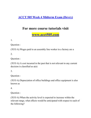 ACCT 505 Week 4 Midterm Exam (Devry)
For more course tutorials visit
www.acct505.com
1.
Question :
(TCO A) Wages paid to an assembly line worker in a factory are a
2.
Question :
(TCO A) A cost incurred in the past that is not relevant to any current
decision is classified as a(n)
3.
Question :
(TCO A) Depreciation of office buildings and office equipment is also
known as
4.
Question :
(TCO A) When the activity level is expected to increase within the
relevant range, what effects would be anticipated with respect to each of
the following?
 