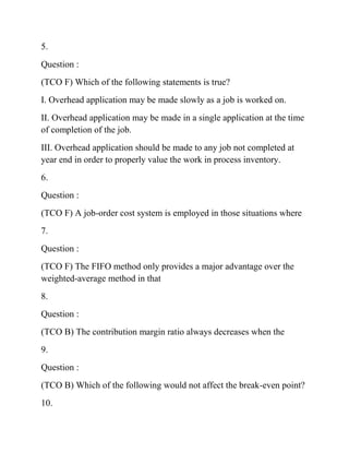 5.
Question :
(TCO F) Which of the following statements is true?
I. Overhead application may be made slowly as a job is worked on.
II. Overhead application may be made in a single application at the time
of completion of the job.
III. Overhead application should be made to any job not completed at
year end in order to properly value the work in process inventory.
6.
Question :
(TCO F) A job-order cost system is employed in those situations where
7.
Question :
(TCO F) The FIFO method only provides a major advantage over the
weighted-average method in that
8.
Question :
(TCO B) The contribution margin ratio always decreases when the
9.
Question :
(TCO B) Which of the following would not affect the break-even point?
10.
 
