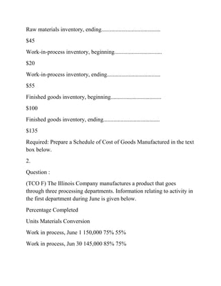 Raw materials inventory, ending.........................................
$45
Work-in-process inventory, beginning.................................
$20
Work-in-process inventory, ending.....................................
$55
Finished goods inventory, beginning...................................
$100
Finished goods inventory, ending.......................................
$135
Required: Prepare a Schedule of Cost of Goods Manufactured in the text
box below.
2.
Question :
(TCO F) The Illinois Company manufactures a product that goes
through three processing departments. Information relating to activity in
the first department during June is given below.
Percentage Completed
Units Materials Conversion
Work in process, June 1 150,000 75% 55%
Work in process, Jun 30 145,000 85% 75%
 