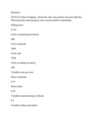 Question :
(TCO E) Lehne Company, which has only one product, has provided the
following data concerning its most recent month of operations:
Selling price
$ 125
Units in beginning inventory
600
Units oroduced
3000
Units sold
3500
Units in ending inventory
100
Variable costs per unit:
Direct materials
$ 15
Direct labor
$ 50
Variable manufacturing overhead
$ 8
Variable selling and admin
 