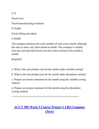 $ 12
Fixed costs:
Fixed manufacturing overhead
$ 75,000
Fixed selling and admin
$ 20,000
The company produces the same number of units every month, although
the sales in units vary from month to month. The company's variable
costs per unit and total fixed costs have been constant from month to
month.
Required:
a. What is the unit product cost for the month under variable costing?
b. What is the unit product cost for the month under absorption costing?
c. Prepare an income statement for the month using the variable costing
method.
d. Prepare an income statement for the month using the absorption
costing method.
==============================================
ACCT 505 Week 5 Course Project 1 LBJ Company
(New)
 