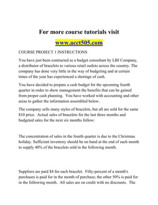 For more course tutorials visit
www.acct505.com
COURSE PROJECT 1 INSTRUCTIONS
You have just been contracted as a budget consultant by LBJ Company,
a distributor of bracelets to various retail outlets across the country. The
company has done very little in the way of budgeting and at certain
times of the year has experienced a shortage of cash.
You have decided to prepare a cash budget for the upcoming fourth
quarter in order to show management the benefits that can be gained
from proper cash planning. You have worked with accounting and other
areas to gather the information assembled below.
The company sells many styles of bracelets, but all are sold for the same
$10 price. Actual sales of bracelets for the last three months and
budgeted sales for the next six months follow:
The concentration of sales in the fourth quarter is due to the Christmas
holiday. Sufficient inventory should be on hand at the end of each month
to supply 40% of the bracelets sold in the following month.
Suppliers are paid $4 for each bracelet. Fifty-percent of a month's
purchases is paid for in the month of purchase; the other 50% is paid for
in the following month. All sales are on credit with no discounts. The
 