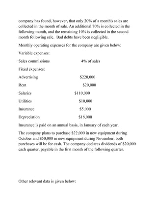 company has found, however, that only 20% of a month's sales are
collected in the month of sale. An additional 70% is collected in the
following month, and the remaining 10% is collected in the second
month following sale. Bad debts have been negligible.
Monthly operating expenses for the company are given below:
Variable expenses:
Sales commissions 4% of sales
Fixed expenses:
Advertising $220,000
Rent $20,000
Salaries $110,000
Utilities $10,000
Insurance $5,000
Depreciation $18,000
Insurance is paid on an annual basis, in January of each year.
The company plans to purchase $22,000 in new equipment during
October and $50,000 in new equipment during November; both
purchases will be for cash. The company declares dividends of $20,000
each quarter, payable in the first month of the following quarter.
Other relevant data is given below:
 