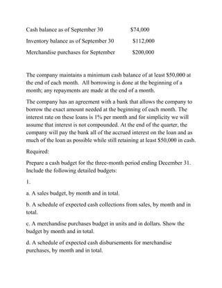 Cash balance as of September 30 $74,000
Inventory balance as of September 30 $112,000
Merchandise purchases for September $200,000
The company maintains a minimum cash balance of at least $50,000 at
the end of each month. All borrowing is done at the beginning of a
month; any repayments are made at the end of a month.
The company has an agreement with a bank that allows the company to
borrow the exact amount needed at the beginning of each month. The
interest rate on these loans is 1% per month and for simplicity we will
assume that interest is not compounded. At the end of the quarter, the
company will pay the bank all of the accrued interest on the loan and as
much of the loan as possible while still retaining at least $50,000 in cash.
Required:
Prepare a cash budget for the three-month period ending December 31.
Include the following detailed budgets:
1.
a. A sales budget, by month and in total.
b. A schedule of expected cash collections from sales, by month and in
total.
c. A merchandise purchases budget in units and in dollars. Show the
budget by month and in total.
d. A schedule of expected cash disbursements for merchandise
purchases, by month and in total.
 